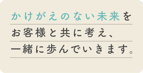 かけがえのない未来をお客様と共に考え、一緒に歩んでいきます。